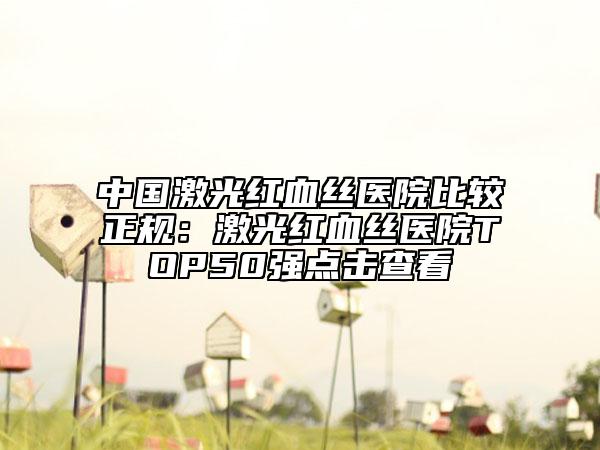 中国激光红血丝医院比较正规：激光红血丝医院TOP50强点击查看