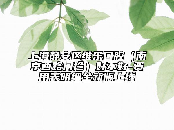 上海静安区维乐口腔（南京西路门诊）好不好-费用表明细全新版上线
