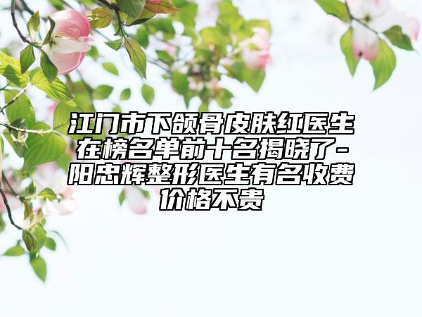 江门市下颌骨皮肤红医生在榜名单前十名揭晓了-阳忠辉整形医生有名收费价格不贵