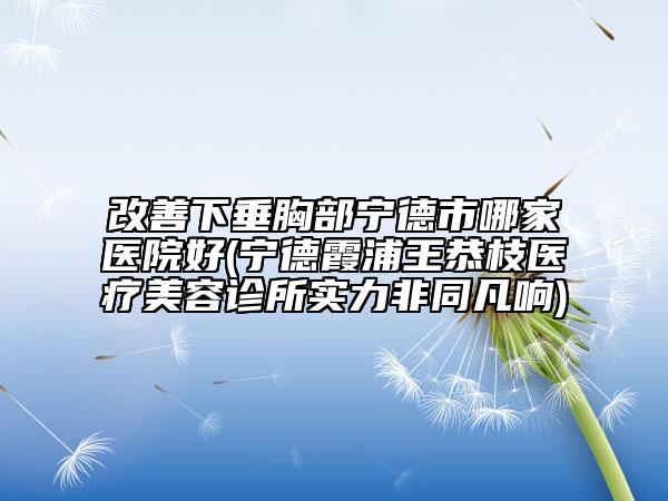 改善下垂胸部宁德市哪家医院好(宁德霞浦王恭枝医疗美容诊所实力非同凡响)