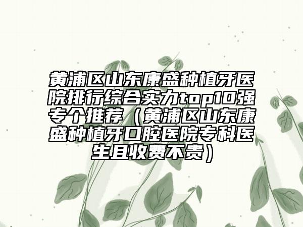 黄浦区山东康盛种植牙医院排行综合实力top10强专个推荐（黄浦区山东康盛种植牙口腔医院专科医生且收费不贵）