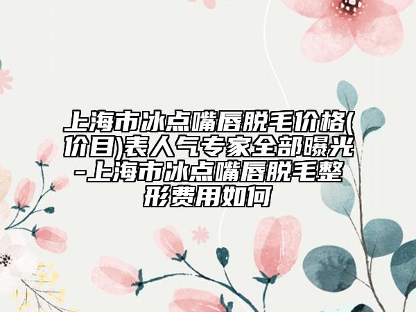 上海市冰点嘴唇脱毛价格(价目)表人气专家全部曝光-上海市冰点嘴唇脱毛整形费用如何