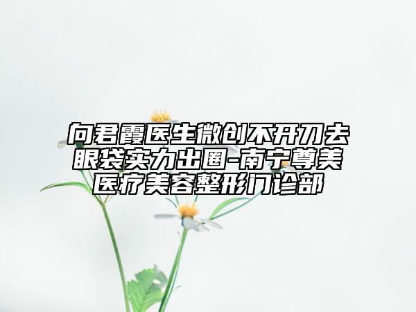 向君霞医生微创不开刀去眼袋实力出圈-南宁尊美医疗美容整形门诊部