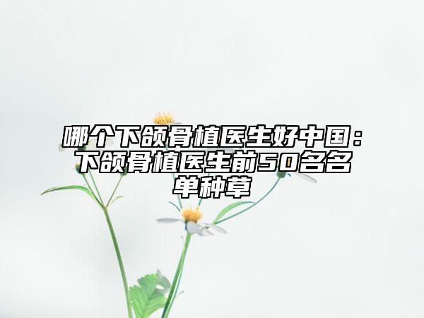 哪个下颌骨植医生好中国：下颌骨植医生前50名名单种草