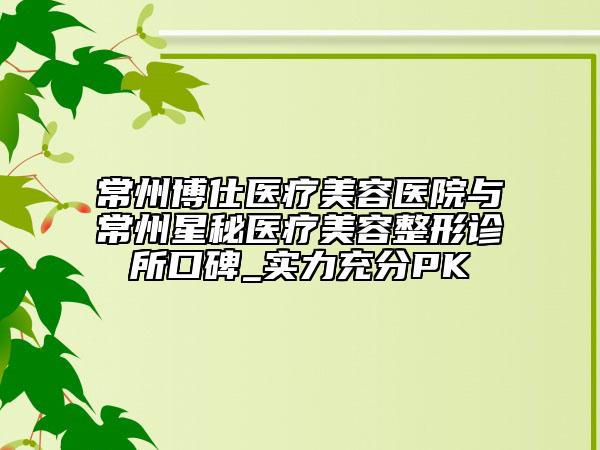 常州博仕医疗美容医院与常州星秘医疗美容整形诊所口碑_实力充分PK