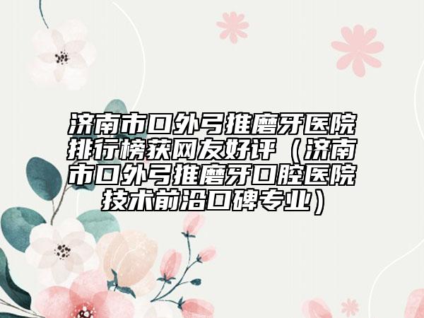 济南市口外弓推磨牙医院排行榜获网友好评（济南市口外弓推磨牙口腔医院技术前沿口碑专业）