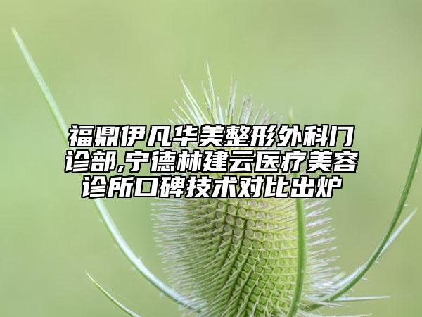 福鼎伊凡华美整形外科门诊部,宁德林建云医疗美容诊所口碑技术对比出炉