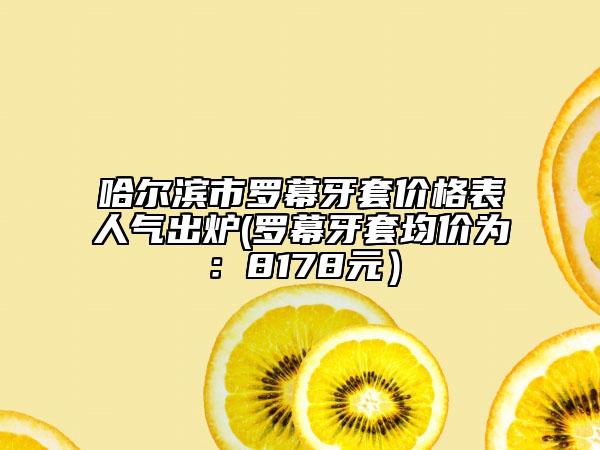 哈尔滨市罗幕牙套价格表人气出炉(罗幕牙套均价为：8178元）