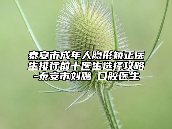 泰安市成年人隐形矫正医生排行前十医生选择攻略-泰安市刘鹏‌口腔医生