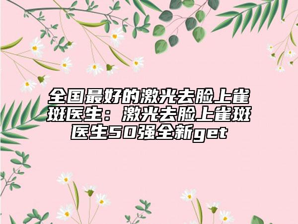 全国最好的激光去脸上雀斑医生：激光去脸上雀斑医生50强全新get