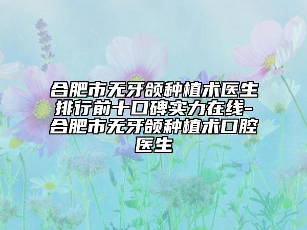 合肥市无牙颌种植术医生排行前十口碑实力在线-合肥市无牙颌种植术口腔医生