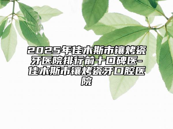 2025年佳木斯市镶烤瓷牙医院排行前十口碑医-佳木斯市镶烤瓷牙口腔医院