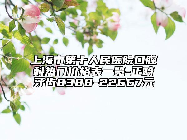 上海市第十人民医院口腔科热门价格表一览-正畸牙齿8388-22667元