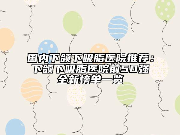 国内下颌下吸脂医院推荐：下颌下吸脂医院前50强全新榜单一览