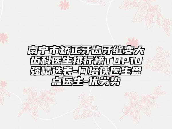 南宁市矫正牙齿牙缝变大齿科医生排行榜TOP10强精选表-何培侠医生盘点医生-优劣势