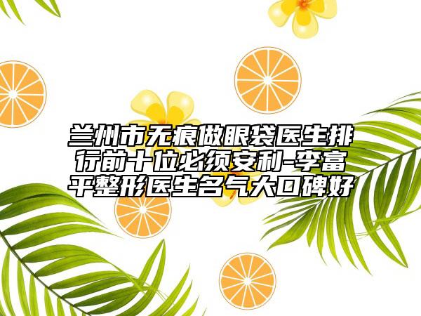 兰州市无痕做眼袋医生排行前十位必须安利-李富平整形医生名气大口碑好