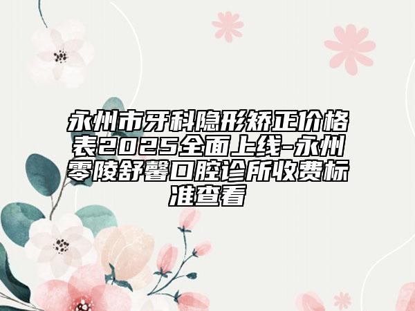 永州市牙科隐形矫正价格表2025全面上线-永州零陵舒馨口腔诊所收费标准查看