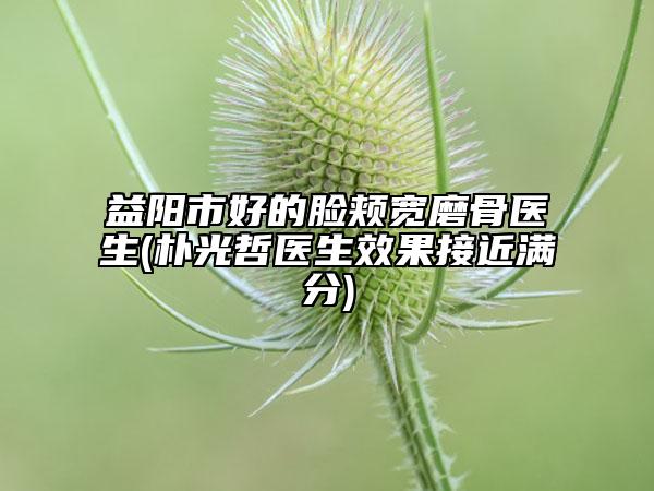 益阳市好的脸颊宽磨骨医生(朴光哲医生效果接近满分)