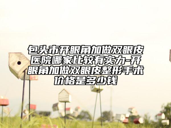包头市开眼角加做双眼皮医院哪家比较有实力-开眼角加做双眼皮整形手术价格是多少钱