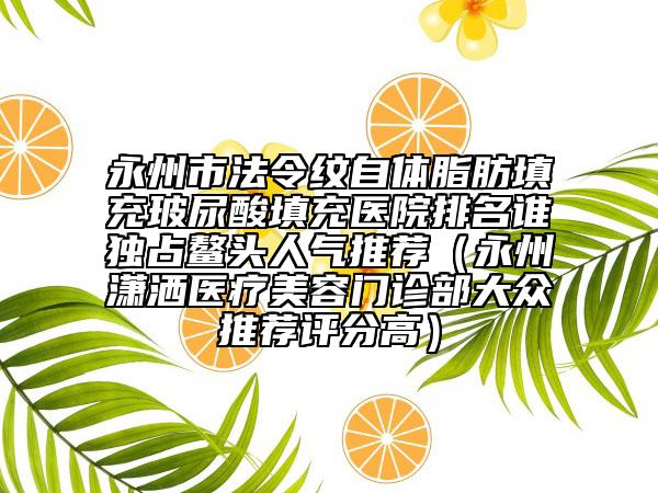 永州市法令纹自体脂肪填充玻尿酸填充医院排名谁独占鳌头人气推荐（永州潇洒医疗美容门诊部大众推荐评分高）