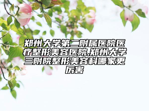 郑州大学第二附属医院医疗整形美容医院,郑州大学三附院整形美容科哪家更厉害