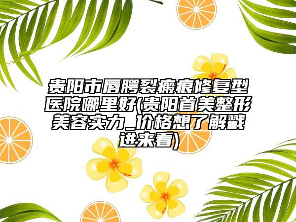 贵阳市唇腭裂瘢痕修复型医院哪里好(贵阳首美整形美容实力_价格想了解戳进来看)