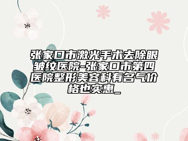 张家口市激光手术去除眼皱纹医院-张家口市第四医院整形美容科有名气价格也实惠_