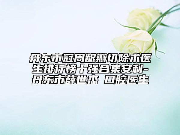 丹东市冠周龈瓣切除术医生排行榜十强合集安利-丹东市薛世杰‌口腔医生