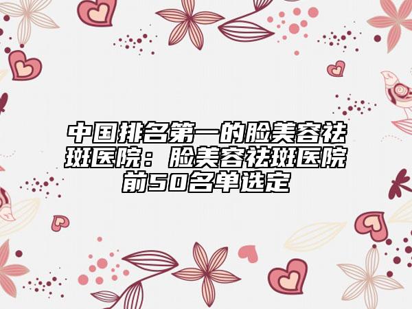 中国排名第一的脸美容祛斑医院：脸美容祛斑医院前50名单选定