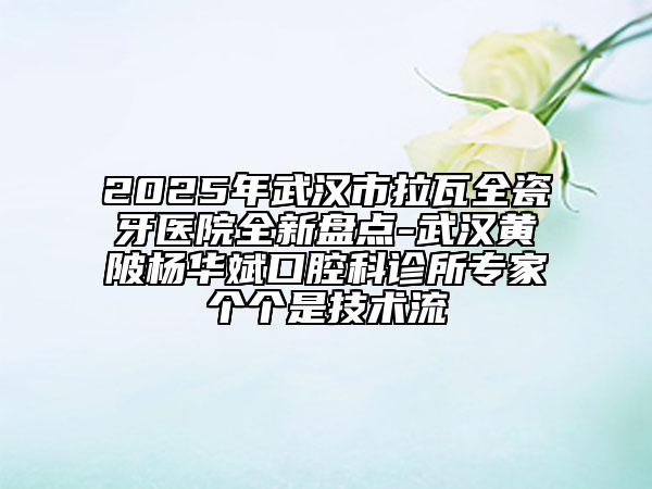 2025年武汉市拉瓦全瓷牙医院全新盘点-武汉黄陂杨华斌口腔科诊所专家个个是技术流