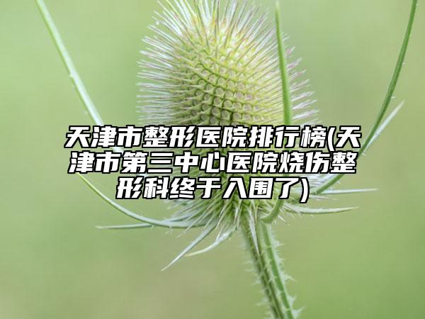 天津市整形医院排行榜(天津市第三中心医院烧伤整形科终于入围了)