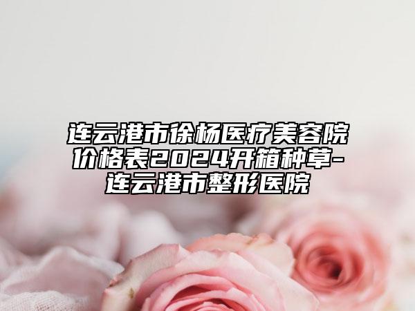 连云港市徐杨医疗美容院价格表2024开箱种草-连云港市整形医院