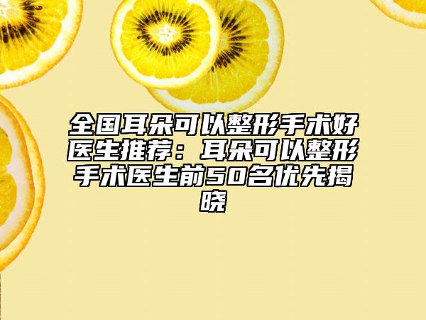 全国耳朵可以整形手术好医生推荐：耳朵可以整形手术医生前50名优先揭晓