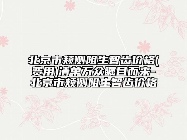 北京市颊侧阻生智齿价格(费用)清单万众瞩目而来-北京市颊侧阻生智齿价格