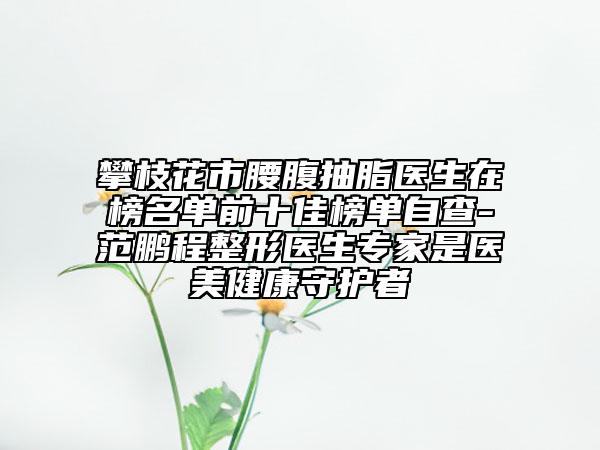 攀枝花市腰腹抽脂医生在榜名单前十佳榜单自查-范鹏程整形医生专家是医美健康守护者