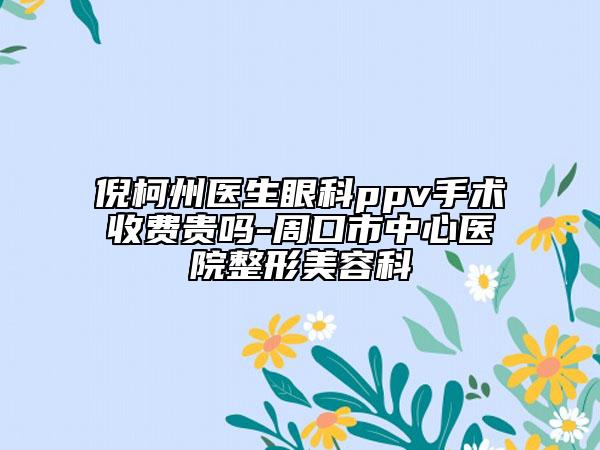 倪柯州医生眼科ppv手术收费贵吗-周口市中心医院整形美容科