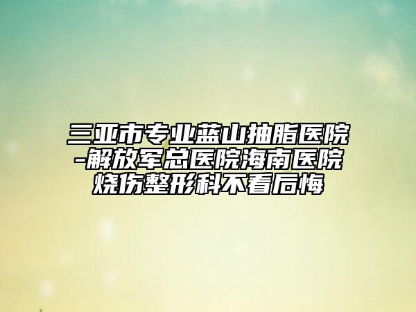 三亚市专业蓝山抽脂医院-解放军总医院海南医院烧伤整形科不看后悔