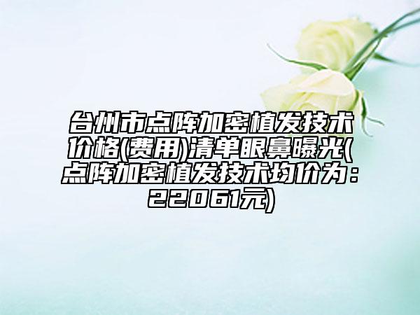 台州市点阵加密植发技术价格(费用)清单眼鼻曝光(点阵加密植发技术均价为：22061元)