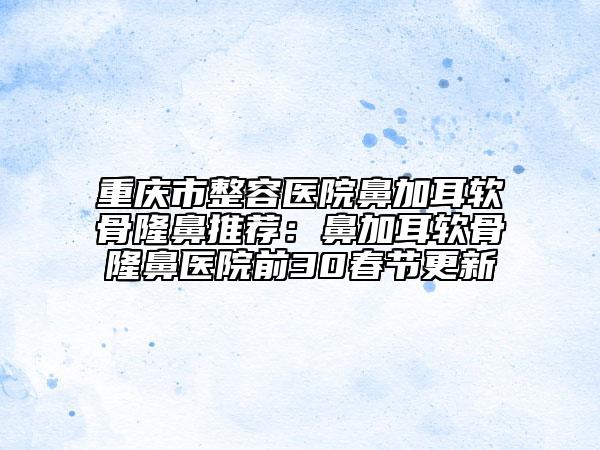 重庆市整容医院鼻加耳软骨隆鼻推荐：鼻加耳软骨隆鼻医院前30春节更新