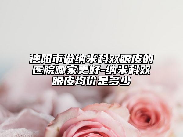 德阳市做纳米科双眼皮的医院哪家更好-纳米科双眼皮均价是多少