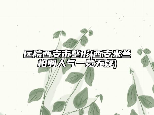 医院西安市整形(西安米兰柏羽人气一览无疑)