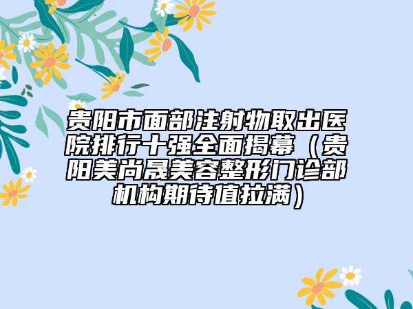 贵阳市面部注射物取出医院排行十强全面揭幕（贵阳美尚晟美容整形门诊部机构期待值拉满）
