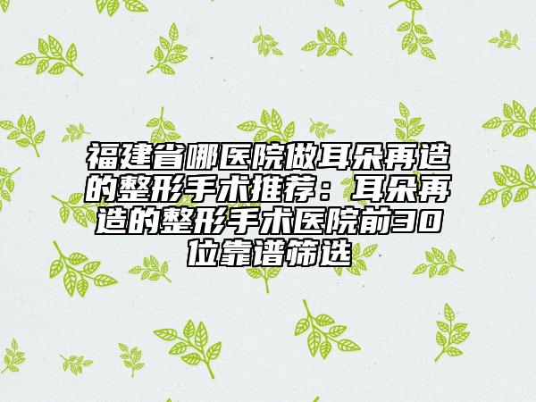 福建省哪医院做耳朵再造的整形手术推荐：耳朵再造的整形手术医院前30位靠谱筛选