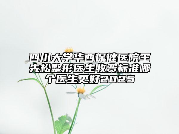 四川大学华西保健医院王先松整形医生收费标准哪个医生更好2025