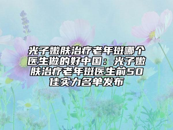 光子嫩肤治疗老年斑哪个医生做的好中国：光子嫩肤治疗老年斑医生前50佳实力名单发布
