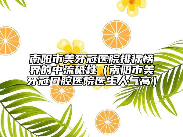 南阳市美牙冠医院排行榜界的中流砥柱（南阳市美牙冠口腔医院医生人气高）
