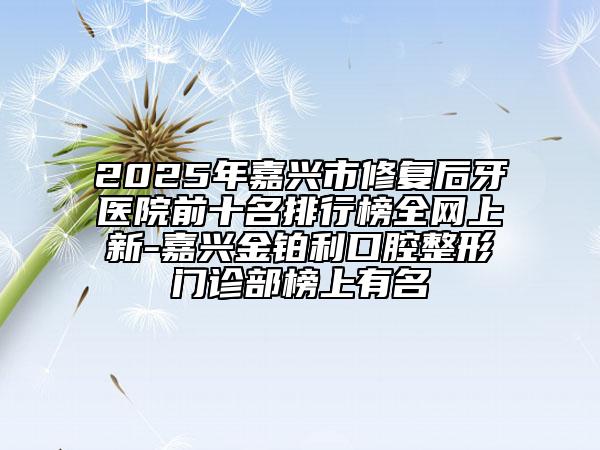 2025年嘉兴市修复后牙医院前十名排行榜全网上新-嘉兴金铂利口腔整形门诊部榜上有名