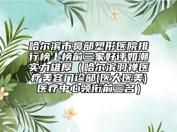 哈尔滨市鼻部塑形医院排行榜上榜前三家好评如潮实力雄厚（哈尔滨羽禅医疗美容门诊部(医大医美)医疗中心领衔前三名）