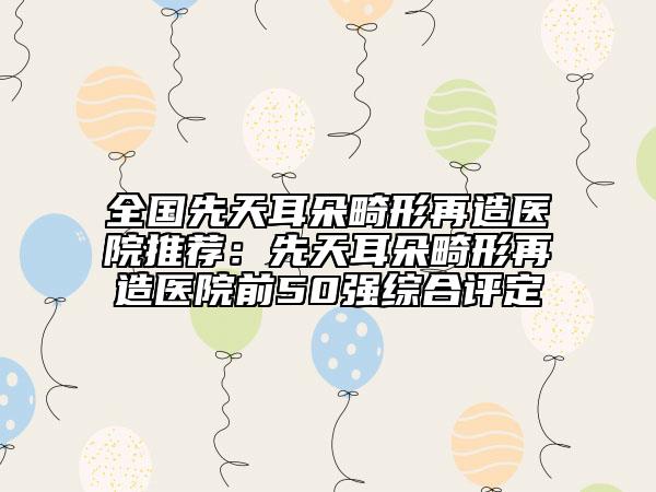 全国先天耳朵畸形再造医院推荐：先天耳朵畸形再造医院前50强综合评定
