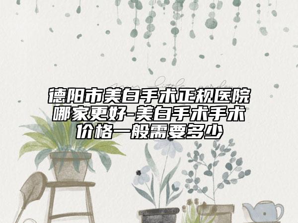 德阳市美白手术正规医院哪家更好-美白手术手术价格一般需要多少